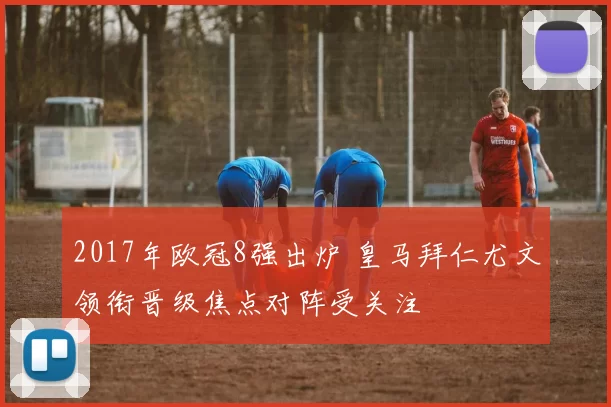 2017年欧冠8强出炉 皇马拜仁尤文领衔晋级焦点对阵受关注
