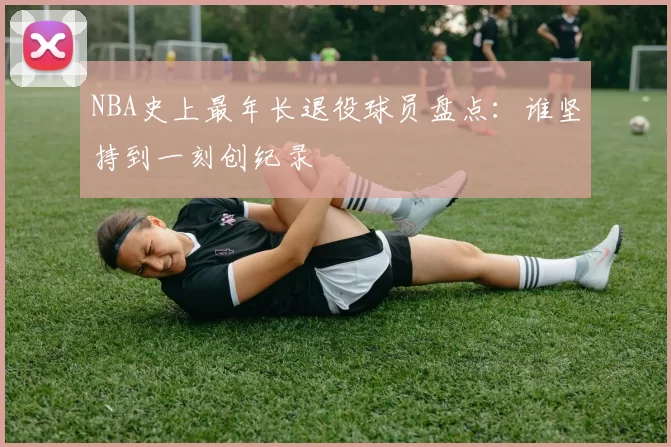 NBA史上最年长退役球员盘点：谁坚持到一刻创纪录