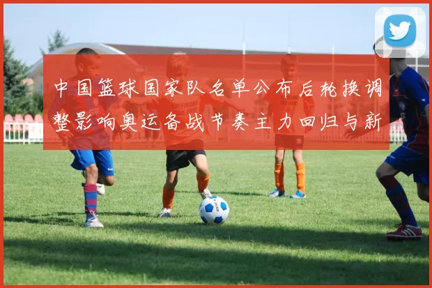 中国篮球国家队名单公布后轮换调整影响奥运备战节奏主力回归与新秀考验