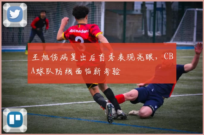 王旭伤病复出后首秀表现亮眼,CBA球队防线面临新考验