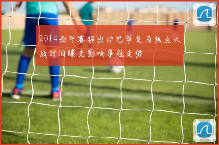 2014西甲赛程出炉巴萨皇马焦点大战时间曝光影响争冠走势