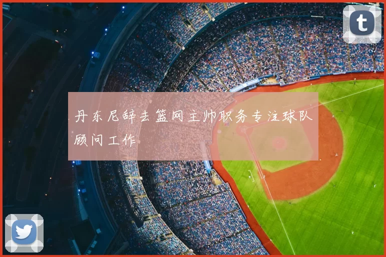 丹东尼辞去篮网主帅职务专注球队顾问工作