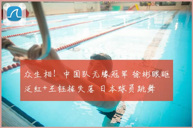 众生相！中国队无缘冠军 徐彬眼眶泛红+王钰栋失落 日本球员跳舞