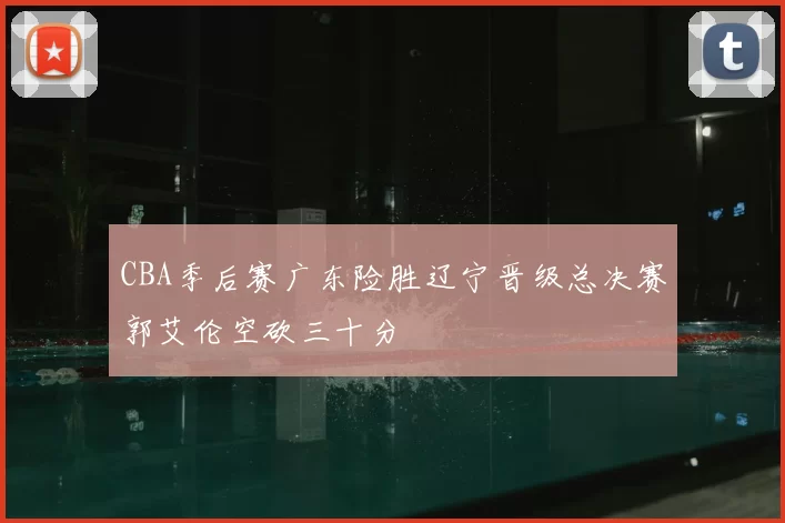 CBA季后赛广东险胜辽宁晋级总决赛郭艾伦空砍三十分