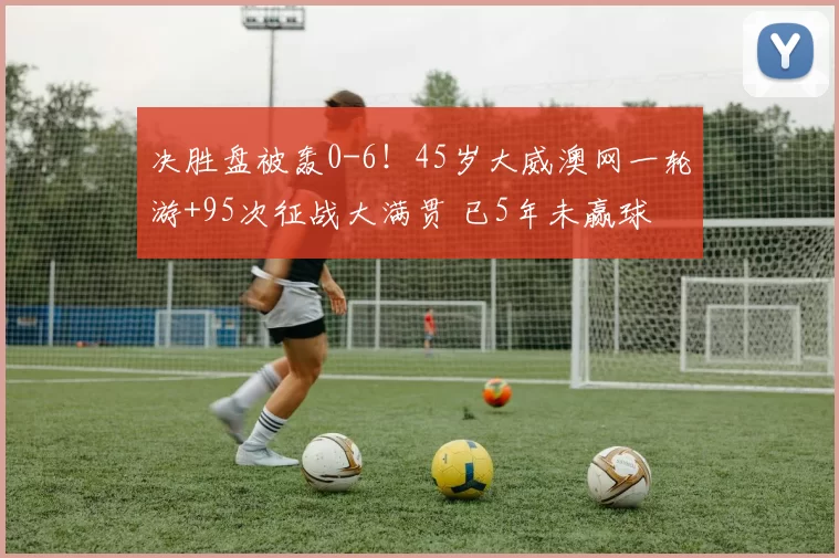 决胜盘被轰0-6！45岁大威澳网一轮游+95次征战大满贯 已5年未赢球