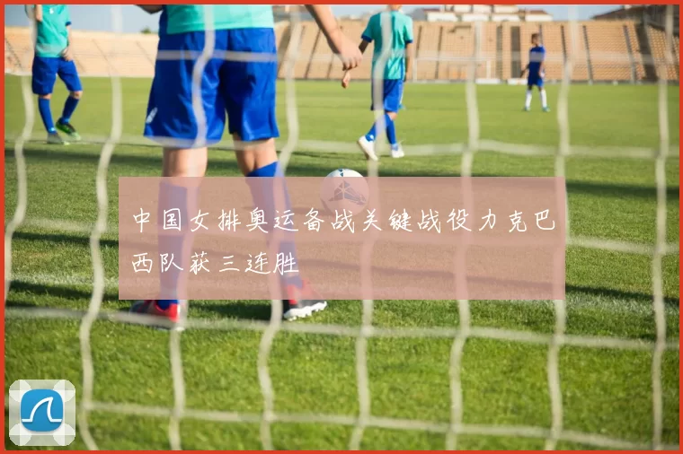 中国女排奥运备战关键战役力克巴西队获三连胜