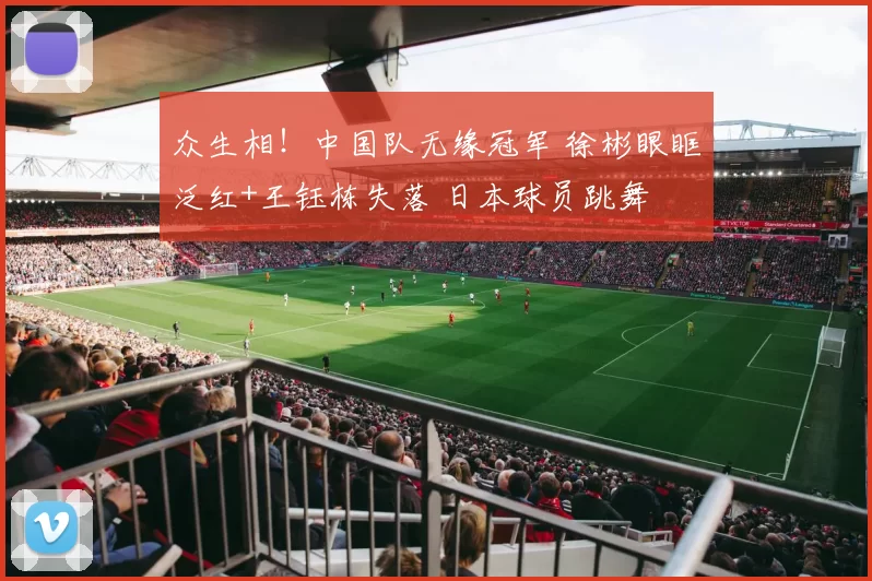 众生相！中国队无缘冠军 徐彬眼眶泛红+王钰栋失落 日本球员跳舞