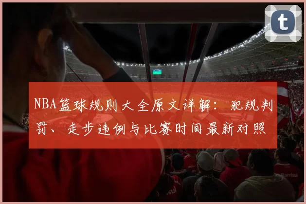 NBA篮球规则大全原文详解:犯规判罚、走步违例与比赛时间最新对照指南