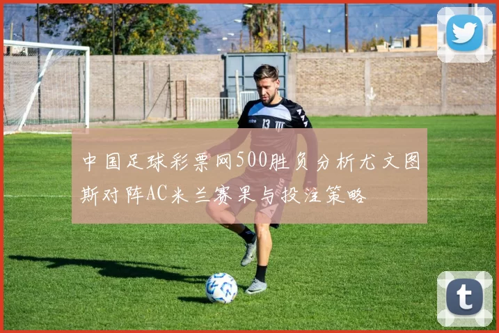中国足球彩票网500胜负分析尤文图斯对阵AC米兰赛果与投注策略