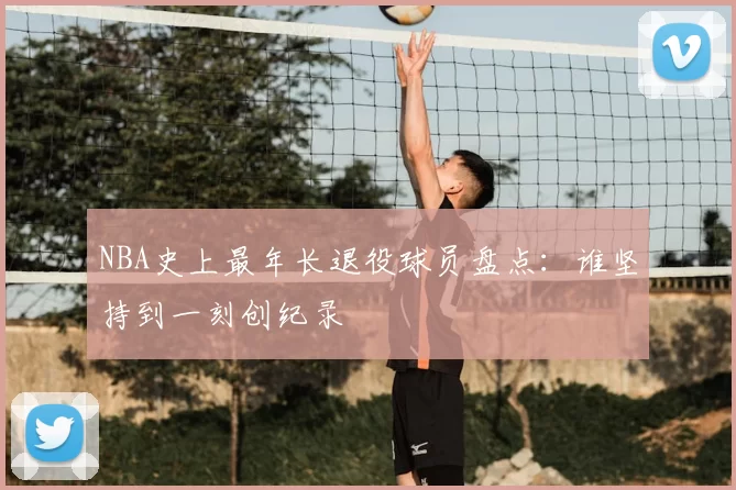 NBA史上最年长退役球员盘点：谁坚持到一刻创纪录