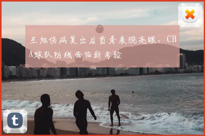 王旭伤病复出后首秀表现亮眼,CBA球队防线面临新考验