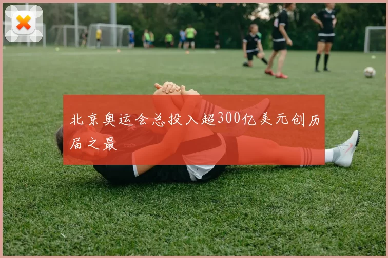 北京奥运会总投入超300亿美元创历届之最