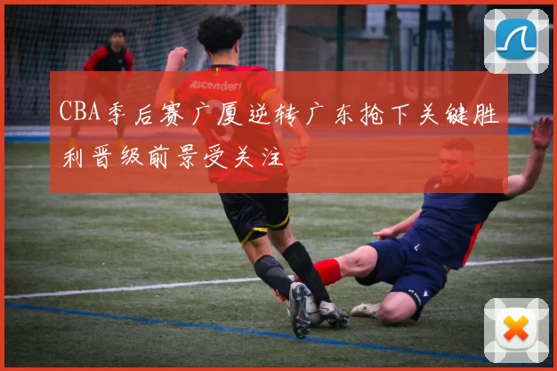 CBA季后赛广厦逆转广东抢下关键胜利晋级前景受关注