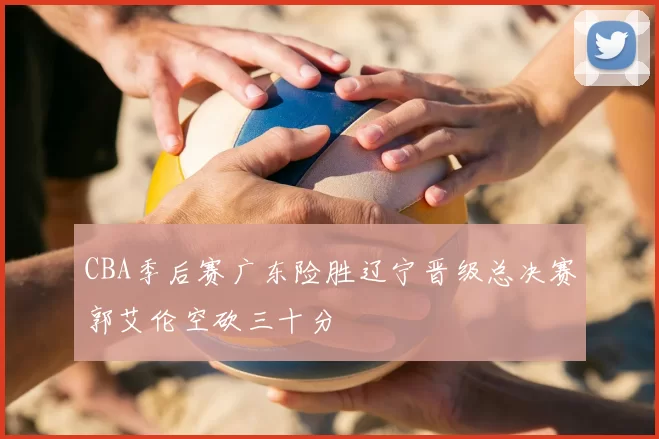 CBA季后赛广东险胜辽宁晋级总决赛郭艾伦空砍三十分