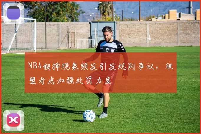 NBA假摔现象频发引发规则争议,联盟考虑加强处罚力度