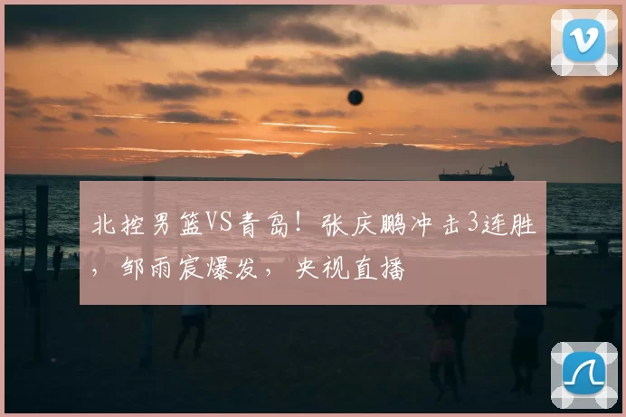 北控男篮VS青岛！张庆鹏冲击3连胜，邹雨宸爆发，央视直播