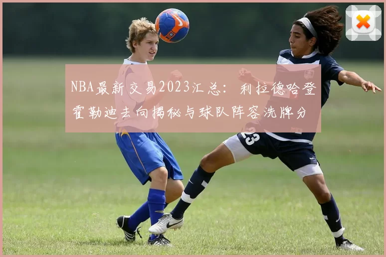 NBA最新交易2023汇总：利拉德哈登霍勒迪去向揭秘与球队阵容洗牌分析