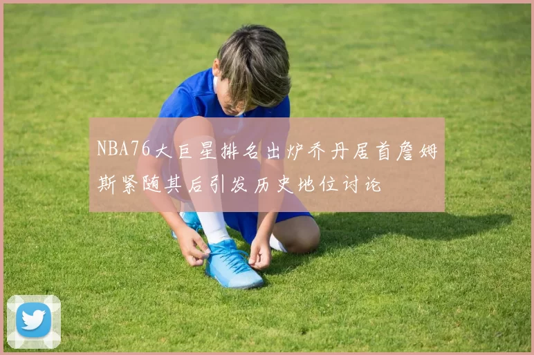 NBA76大巨星排名出炉乔丹居首詹姆斯紧随其后引发历史地位讨论