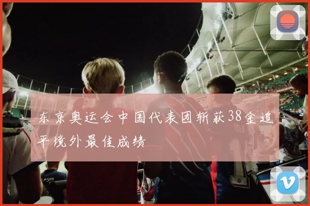 东京奥运会中国代表团斩获38金追平境外最佳成绩