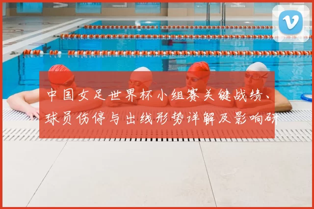 中国女足世界杯小组赛关键战绩、球员伤停与出线形势详解及影响研判