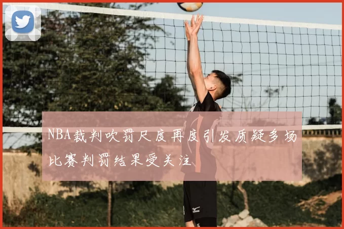 NBA裁判吹罚尺度再度引发质疑多场比赛判罚结果受关注