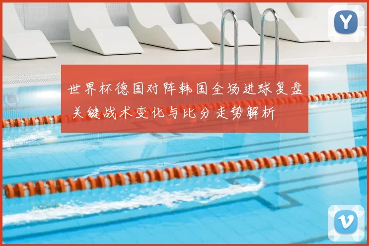 世界杯德国对阵韩国全场进球复盘 关键战术变化与比分走势解析