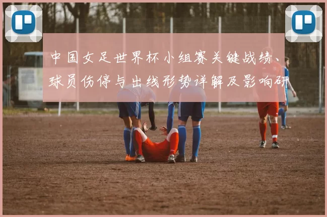 中国女足世界杯小组赛关键战绩、球员伤停与出线形势详解及影响研判