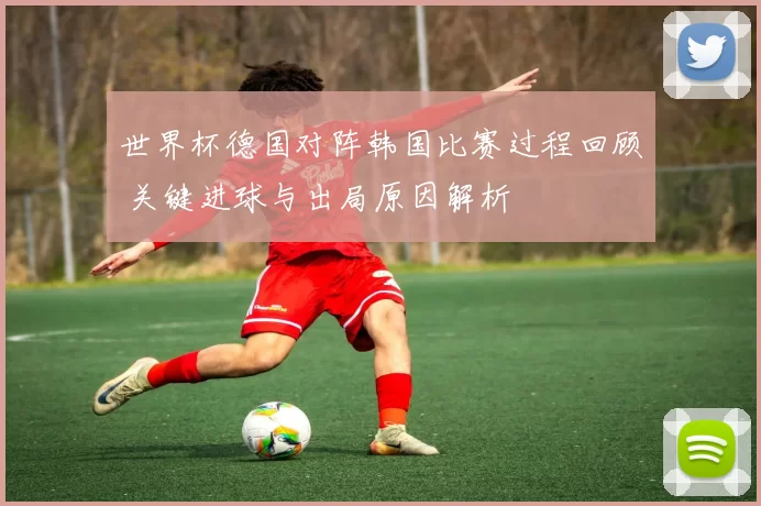 世界杯德国对阵韩国比赛过程回顾 关键进球与出局原因解析