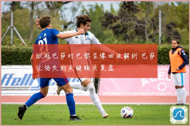 欧冠巴萨对巴黎录像回放解析 巴萨主场失利关键镜头复盘