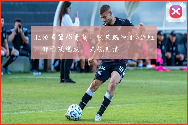 北控男篮VS青岛！张庆鹏冲击3连胜，邹雨宸爆发，央视直播