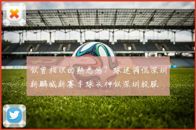 似曾相识的熟悉感？球迷调侃深圳新鹏城新赛季球衣神似深圳校服
