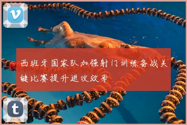 西班牙国家队加强射门训练备战关键比赛提升进攻效率