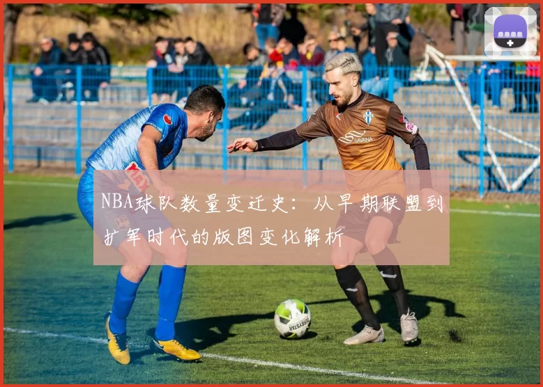NBA球队数量变迁史:从早期联盟到扩军时代的版图变化解析