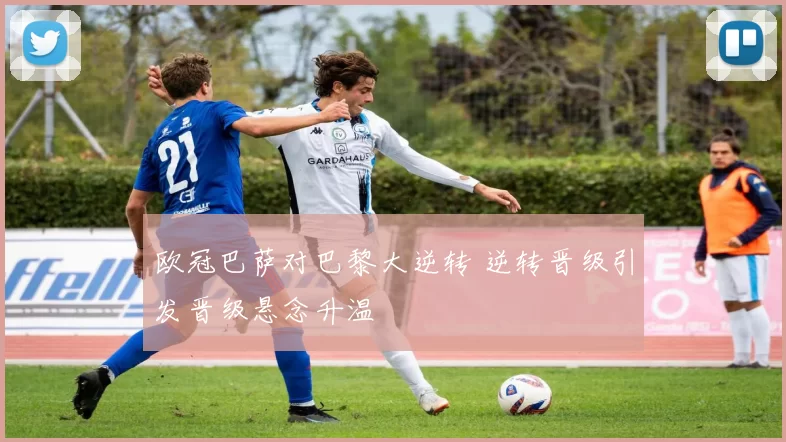 欧冠巴萨对巴黎大逆转 逆转晋级引发晋级悬念升温