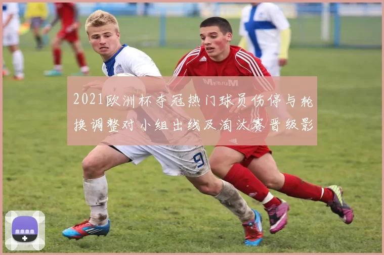 2021欧洲杯夺冠热门球员伤停与轮换调整对小组出线及淘汰赛晋级影响分析