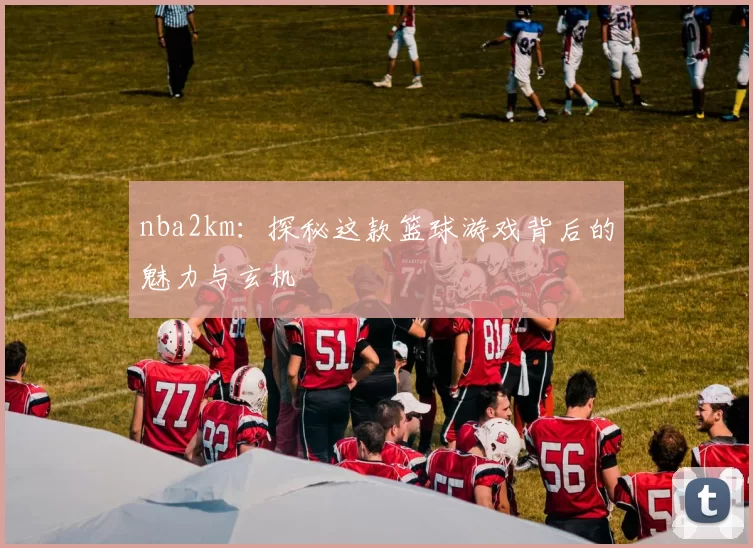 nba2km：探秘这款篮球游戏背后的魅力与玄机