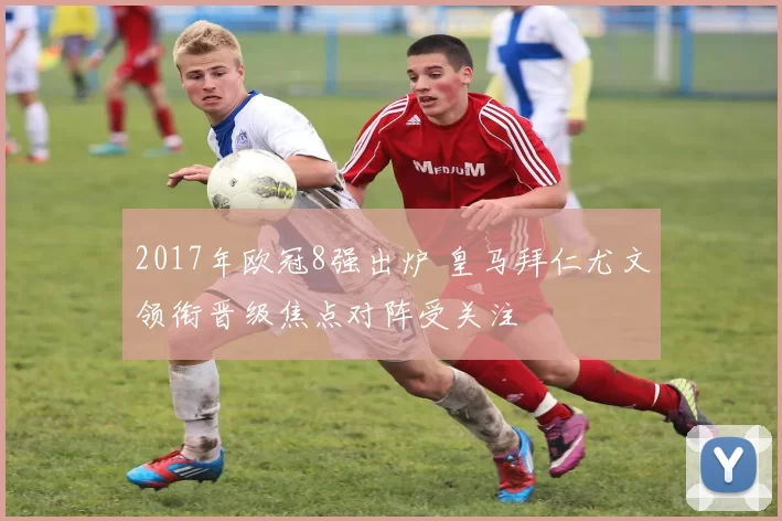 2017年欧冠8强出炉 皇马拜仁尤文领衔晋级焦点对阵受关注