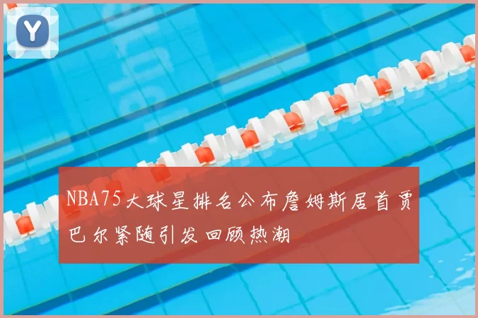 NBA75大球星排名公布詹姆斯居首贾巴尔紧随引发回顾热潮