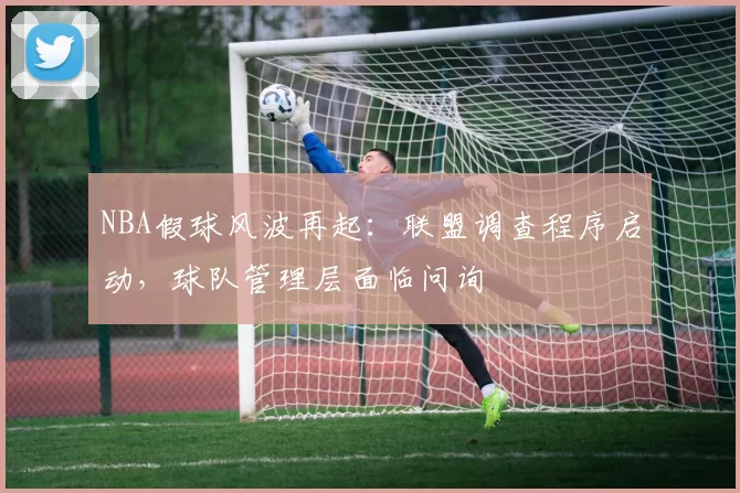 NBA假球风波再起:联盟调查程序启动,球队管理层面临问询