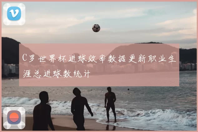 C罗世界杯进球效率数据更新职业生涯总进球数统计