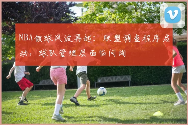 NBA假球风波再起:联盟调查程序启动,球队管理层面临问询