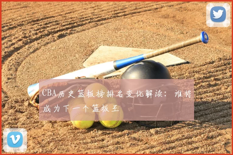 CBA历史篮板榜排名变化解读：谁将成为下一个篮板王