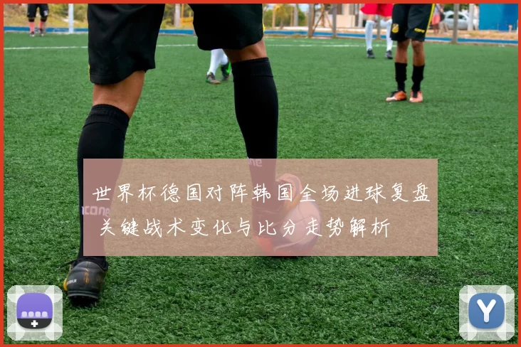 世界杯德国对阵韩国全场进球复盘 关键战术变化与比分走势解析