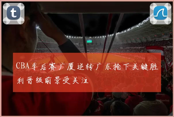 CBA季后赛广厦逆转广东抢下关键胜利晋级前景受关注