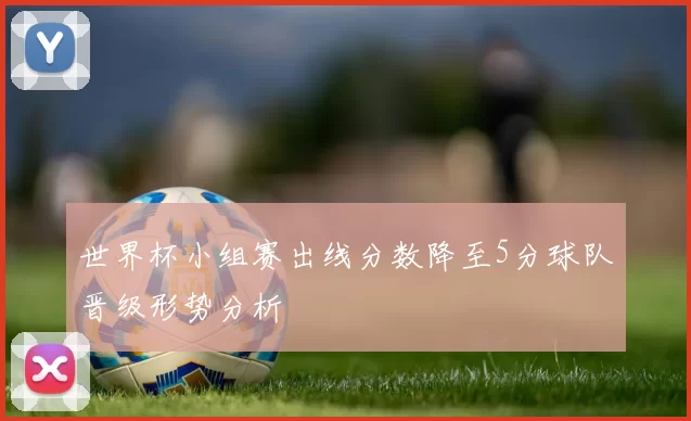 世界杯小组赛出线分数降至5分球队晋级形势分析