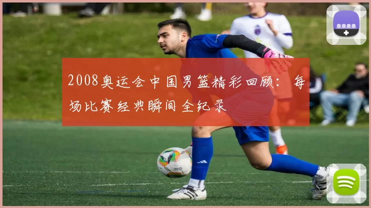 2008奥运会中国男篮精彩回顾：每场比赛经典瞬间全纪录