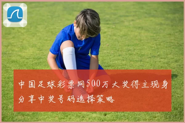 中国足球彩票网500万大奖得主现身分享中奖号码选择策略