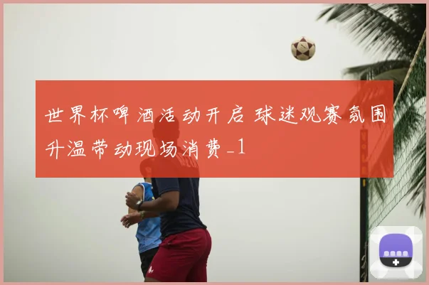 世界杯啤酒活动开启 球迷观赛氛围升温带动现场消费_1