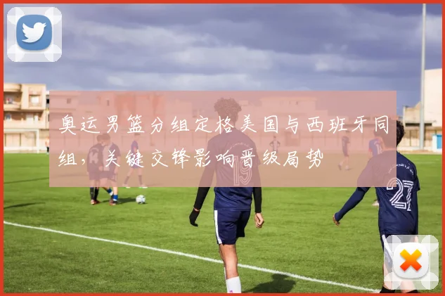奥运男篮分组定格美国与西班牙同组，关键交锋影响晋级局势