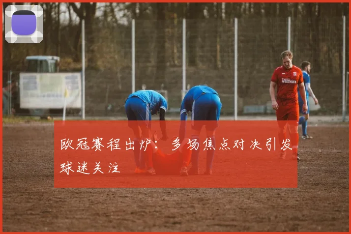 欧冠赛程出炉:多场焦点对决引发球迷关注